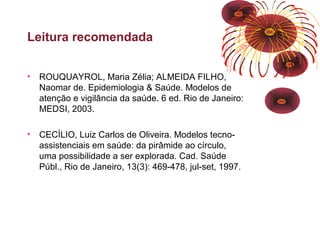 Leitura recomendada 
• ROUQUAYROL, Maria Zélia; ALMEIDA FILHO, 
Naomar de. Epidemiologia & Saúde. Modelos de 
atenção e vigilância da saúde. 6 ed. Rio de Janeiro: 
MEDSI, 2003. 
• CECÍLIO, Luiz Carlos de Oliveira. Modelos tecno-assistenciais 
em saúde: da pirâmide ao círculo, 
uma possibilidade a ser explorada. Cad. Saúde 
Públ., Rio de Janeiro, 13(3): 469-478, jul-set, 1997. 
