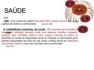 SSAAÚÚDDEE 
1948 
• OMS - É um estado de completo bem-estar físico, mental e social e não a mera 
ausência de moléstia ou enfermidade . Kawamoto, 1995 
8a CONFERÊNCIA NACIONAL DE SAÚDE - É a resultante das condições de 
alimentação, 1986 
habitação, educação, renda, meio ambiente, trabalho, transporte, 
emprego, lazer, liberdade, acesso à terra, acesso a serviços de saúde (...). 
Resultado de formas de Organização Social de Produção, as quais podem gerar 
grandes desigualdades nos níveis de vida. Saúde e doença devem ser entendidas 
num contexto histórico, tanto nos indivíduos como na coletividade. 
Brasil, 1987 
 