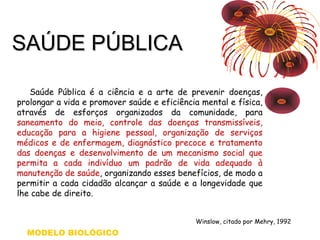 SSAAÚÚDDEE PPÚÚBBLLIICCAA 
Saúde Pública é a ciência e a arte de prevenir doenças, 
prolongar a vida e promover saúde e eficiência mental e física, 
através de esforços organizados da comunidade, para 
saneamento do meio, controle das doenças transmissíveis, 
educação para a higiene pessoal, organização de serviços 
médicos e de enfermagem, diagnóstico precoce e tratamento 
das doenças e desenvolvimento de um mecanismo social que 
permita a cada indivíduo um padrão de vida adequado à 
manutenção de saúde, organizando esses benefícios, de modo a 
permitir a cada cidadão alcançar a saúde e a longevidade que 
lhe cabe de direito. 
Winslow, citado por Mehry, 1992 
MODELO BIOLÓGICO 
 