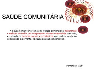 SSAAÚÚDDEE CCOOMMUUNNIITTÁÁRRIIAA 
A Saúde Comunitária tem como função primordial a manutenção 
e melhora da saúde dos componentes de uma comunidade concreta, 
estudando os fatores sociais e econômicos que podem incidir na 
comunidade e, portanto, na saúde de seus componentes. 
Fernandez, 1995 
 