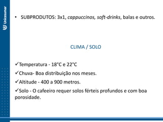 • SUBPRODUTOS: 3x1, cappuccinos, soft-drinks, balas e outros.
CLIMA / SOLO
Temperatura - 18°C e 22°C
Chuva- Boa distribuição nos meses.
Altitude - 400 a 900 metros.
Solo - O cafeeiro requer solos férteis profundos e com boa
porosidade.
 