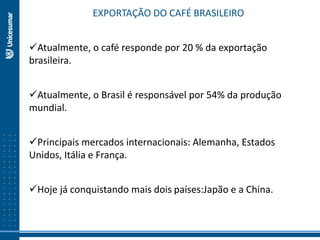 EXPORTAÇÃO DO CAFÉ BRASILEIRO
Atualmente, o café responde por 20 % da exportação
brasileira.
Atualmente, o Brasil é responsável por 54% da produção
mundial.
Principais mercados internacionais: Alemanha, Estados
Unidos, Itália e França.
Hoje já conquistando mais dois países:Japão e a China.
 
