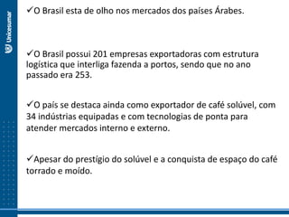 O Brasil esta de olho nos mercados dos países Árabes.
O Brasil possui 201 empresas exportadoras com estrutura
logística que interliga fazenda a portos, sendo que no ano
passado era 253.
O país se destaca ainda como exportador de café solúvel, com
34 indústrias equipadas e com tecnologias de ponta para
atender mercados interno e externo.
Apesar do prestígio do solúvel e a conquista de espaço do café
torrado e moído.
 