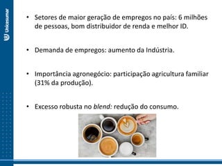 • Setores de maior geração de empregos no país: 6 milhões
de pessoas, bom distribuidor de renda e melhor ID.
• Demanda de empregos: aumento da Indústria.
• Importância agronegócio: participação agricultura familiar
(31% da produção).
• Excesso robusta no blend: redução do consumo.
 