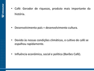 • Café: Gerador de riquezas, produto mais importante da
história.
• Desenvolvimento país = desenvolvimento cultura.
• Devido às nossas condições climáticas, o cultivo de café se
espalhou rapidamente.
• Influência econômica, social e política (Barões Café).
 