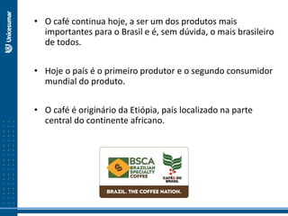• O café continua hoje, a ser um dos produtos mais
importantes para o Brasil e é, sem dúvida, o mais brasileiro
de todos.
• Hoje o país é o primeiro produtor e o segundo consumidor
mundial do produto.
• O café é originário da Etiópia, país localizado na parte
central do continente africano.
 