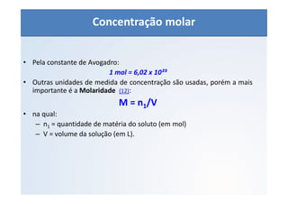 QUÍMICA - 1° Ano
Aspectos quantitativos das soluções (parte 1)
• Pela constante de Avogadro:
1 mol = 6,02 x 10²³
• Outras unidades de medida de concentração são usadas, porém a mais
importante é a Molaridade (12):
M = n1/V
• na qual:
– n1 = quantidade de matéria do soluto (em mol)
– V = volume da solução (em L).
Concentração molar
 