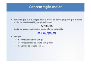 QUÍMICA - 1° Ano
Aspectos quantitativos das soluções (parte 1)
• Sabendo que n1 é a relação entre a massa do soluto (m1) (em g) e a massa
molar da substância (M1, em g/mol), temos:
n1 = m1/M1
• Juntando as duas expressões, temos a forma expandida:
M = m1/(M1.V)
• Em que:
– m1 = massa do soluto (em g);
– M1 = massa molar do soluto (em g/mol);
– V = volume da solução (em L).
Concentração molar
 