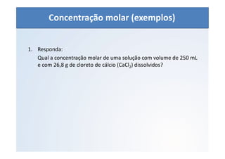 QUÍMICA - 1° Ano
Aspectos quantitativos das soluções (parte 1)
1. Responda:
Qual a concentração molar de uma solução com volume de 250 mL
e com 26,8 g de cloreto de cálcio (CaCl2) dissolvidos?
Concentração molar (exemplos)
 