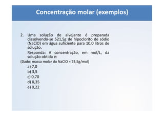 QUÍMICA - 1° Ano
Aspectos quantitativos das soluções (parte 1)
2. Uma solução de alvejante é preparada
dissolvendo-se 521,5g de hipoclorito de sódio
(NaClO) em água suficiente para 10,0 litros de
solução.
Responda: A concentração, em mol/L, da
solução obtida é:
(Dado: massa molar do NaClO = 74,5g/mol)
a) 7,0
b) 3,5
c) 0,70
d) 0,35
e) 0,22
Concentração molar (exemplos)
 