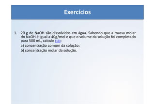 QUÍMICA - 1° Ano
Aspectos quantitativos das soluções (parte 1)
1. 20 g de NaOH são dissolvidos em água. Sabendo que a massa molar
do NaOH é igual a 40g/mol e que o volume da solução foi completado
para 500 mL, calcule (13):
a) concentração comum da solução;
b) concentração molar da solução.
Exercícios
 
