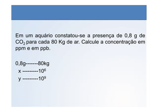 QUÍMICA - 1° Ano
Aspectos quantitativos das soluções (parte 1)
Em um aquário constatou-se a presença de 0,8 g de
CO2 para cada 80 Kg de ar. Calcule a concentração em
ppm e em ppb.
0,8g-------80kg
x ---------106
y ---------109
 
