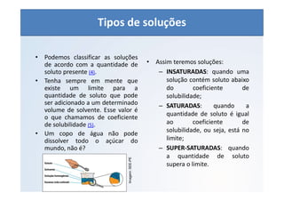 QUÍMICA - 1° Ano
Aspectos quantitativos das soluções (parte 1)
• Podemos classificar as soluções
de acordo com a quantidade de
soluto presente (4).
• Tenha sempre em mente que
existe um limite para a
quantidade de soluto que pode
ser adicionado a um determinado
volume de solvente. Esse valor é
o que chamamos de coeficiente
de solubilidade (5).
• Um copo de água não pode
dissolver todo o açúcar do
mundo, não é?
• Assim teremos soluções:
– INSATURADAS: quando uma
solução contém soluto abaixo
do coeficiente de
solubilidade;
– SATURADAS: quando a
quantidade de soluto é igual
ao coeficiente de
solubilidade, ou seja, está no
limite;
– SUPER-SATURADAS: quando
a quantidade de soluto
supera o limite.
Imagem:
SEE-PE
Tipos de soluções
 