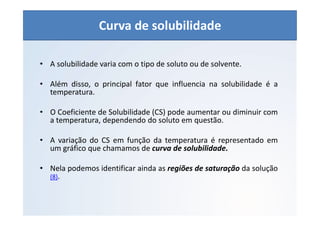 QUÍMICA - 1° Ano
Aspectos quantitativos das soluções (parte 1)
• A solubilidade varia com o tipo de soluto ou de solvente.
• Além disso, o principal fator que influencia na solubilidade é a
temperatura.
• O Coeficiente de Solubilidade (CS) pode aumentar ou diminuir com
a temperatura, dependendo do soluto em questão.
• A variação do CS em função da temperatura é representado em
um gráfico que chamamos de curva de solubilidade.
• Nela podemos identificar ainda as regiões de saturação da solução
(8).
Curva de solubilidade
 