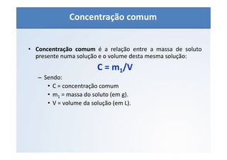 QUÍMICA - 1° Ano
Aspectos quantitativos das soluções (parte 1)
• Concentração comum é a relação entre a massa de soluto
presente numa solução e o volume desta mesma solução:
C = m1/V
– Sendo:
• C = concentração comum
• m1 = massa do soluto (em g).
• V = volume da solução (em L).
Concentração comum
 