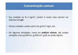QUÍMICA - 1° Ano
Aspectos quantitativos das soluções (parte 1)
• Sua unidade no SI é kg/m³, porém é muito mais comum ser
expressa em g/L.
• Outras unidades usadas: g/mL (ou g/cm³), kg/L, etc.
• Em algumas atividades, como em análises clínicas, são usadas
variações como g/100 mL, g/100 cm³, g/dL ou ainda mg/mL.
Concentração comum
 