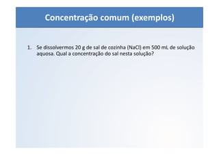 QUÍMICA - 1° Ano
Aspectos quantitativos das soluções (parte 1)
1. Se dissolvermos 20 g de sal de cozinha (NaCl) em 500 mL de solução
aquosa. Qual a concentração do sal nesta solução?
Concentração comum (exemplos)
 