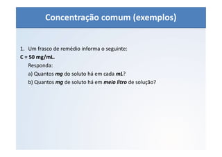 QUÍMICA - 1° Ano
Aspectos quantitativos das soluções (parte 1)
1. Um frasco de remédio informa o seguinte:
C = 50 mg/mL.
Responda:
a) Quantos mg do soluto há em cada mL?
b) Quantos mg de soluto há em meio litro de solução?
Concentração comum (exemplos)
 