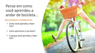 Pense em como
você aprendeu a
andar de bicicleta...
✓ Como você aprendeu a fazer
isso?
✓ Como aprimorou o seu fazer?
✓ E porque você aprendeu a fazer
isto?
 