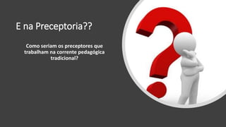 E na Preceptoria??
Como seriam os preceptores que
trabalham na corrente pedagógica
tradicional?
 