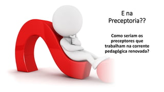 E na
Preceptoria??
Como seriam os
preceptores que
trabalham na corrente
pedagógica renovada?
 