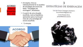 ACORDO
Próximo
encontro
(EII – E2)
• Em duplas, trios ou
individualmente ler os quadros
de estratégias de ensino do
texto: “Estratégias de
ensinagem”, Anastasiou.
• E a partir de uma situação
escolhida, real ou hipotética,
apresentar para a turma por
meio de uma estratégia de
ensino escolhida
• ~ 5 minutos
 