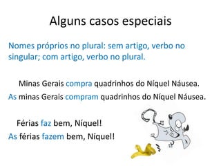 Alguns casos especiais
Nomes próprios no plural: sem artigo, verbo no
singular; com artigo, verbo no plural.

  Minas Gerais compra quadrinhos do Níquel Náusea.
As minas Gerais compram quadrinhos do Níquel Náusea.


  Férias faz bem, Níquel!
As férias fazem bem, Níquel!
 