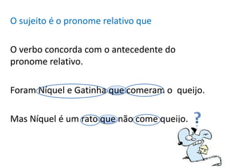 O sujeito é o pronome relativo que

O verbo concorda com o antecedente do
pronome relativo.

Foram Níquel e Gatinha que comeram o queijo.

Mas Níquel é um rato que não come queijo.
 