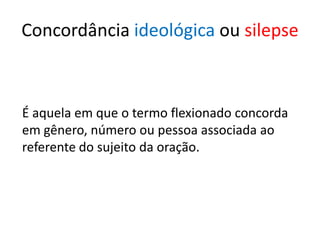 Concordância ideológica ou silepse



É aquela em que o termo flexionado concorda
em gênero, número ou pessoa associada ao
referente do sujeito da oração.
 