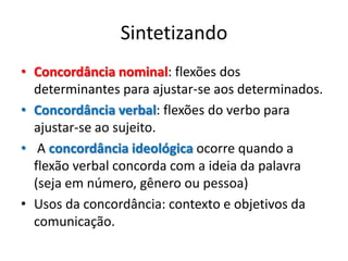 Sintetizando
• Concordância nominal: flexões dos
  determinantes para ajustar-se aos determinados.
• Concordância verbal: flexões do verbo para
  ajustar-se ao sujeito.
• A concordância ideológica ocorre quando a
  flexão verbal concorda com a ideia da palavra
  (seja em número, gênero ou pessoa)
• Usos da concordância: contexto e objetivos da
  comunicação.
 