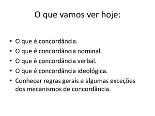 O que vamos ver hoje:

•   O que é concordância.
•   O que é concordância nominal.
•   O que é concordância verbal.
•   O que é concordância ideológica.
•   Conhecer regras gerais e algumas exceções
    dos mecanismos de concordância.
 