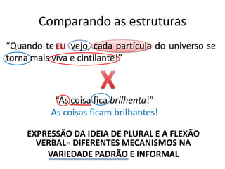 Comparando as estruturas
“Quando te      vejo, cada partícula do universo se
torna mais viva e cintilante!”



           “As coisa fica brilhenta!”
          As coisas ficam brilhantes!

     EXPRESSÃO DA IDEIA DE PLURAL E A FLEXÃO
       VERBAL= DIFERENTES MECANISMOS NA
         VARIEDADE PADRÃO E INFORMAL
 