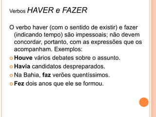Verbos HAVER e FAZER
O verbo haver (com o sentido de existir) e fazer
(indicando tempo) são impessoais; não devem
concordar, portanto, com as expressões que os
acompanham. Exemplos:
 Houve vários debates sobre o assunto.
 Havia candidatos despreparados.
 Na Bahia, faz verões quentíssimos.
 Fez dois anos que ele se formou.
 