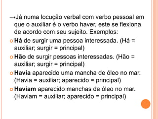→Já numa locução verbal com verbo pessoal em
que o auxiliar é o verbo haver, este se flexiona
de acordo com seu sujeito. Exemplos:
 Há de surgir uma pessoa interessada. (Há =
auxiliar; surgir = principal)
 Hão de surgir pessoas interessadas. (Hão =
auxiliar; surgir = principal)
 Havia aparecido uma mancha de óleo no mar.
(Havia = auxiliar; aparecido = principal)
 Haviam aparecido manchas de óleo no mar.
(Haviam = auxiliar; aparecido = principal)
 