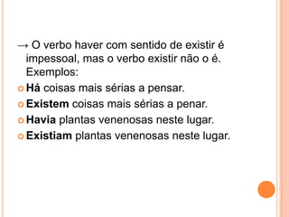 → O verbo haver com sentido de existir é
impessoal, mas o verbo existir não o é.
Exemplos:
 Há coisas mais sérias a pensar.
 Existem coisas mais sérias a penar.
 Havia plantas venenosas neste lugar.
 Existiam plantas venenosas neste lugar.
 