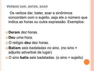 VERBOS DAR, BATER, SOAR
Os verbos dar, bater, soar e sinônimos
concordam com o sujeito, seja ele o número que
indica as horas ou outra expressão. Exemplos:
 Deram dez horas.
 Deu uma hora.
 O relógio deu dez horas.
 Batiam seis badaladas no sino. (no sino =
adjunto adverbial de lugar)
 O sino batia seis badaladas. (o sino = sujeito)
 