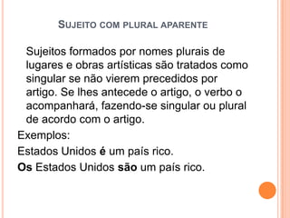 SUJEITO COM PLURAL APARENTE
Sujeitos formados por nomes plurais de
lugares e obras artísticas são tratados como
singular se não vierem precedidos por
artigo. Se lhes antecede o artigo, o verbo o
acompanhará, fazendo-se singular ou plural
de acordo com o artigo.
Exemplos:
Estados Unidos é um país rico.
Os Estados Unidos são um país rico.
 