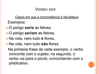 VERBO SER
Casos em que a concordância é facultativa
Exemplos:
 O perigo seria as febres.
 O perigo seriam as febres.
 Na vida, nem tudo é flores.
 Na vida, nem tudo são flores.
Na primeira frase de cada exemplo, o verbo
concorda com o sujeito; na segunda, o
verbo vai para o plural, concordando com o
predicativo.
 