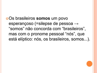 Os brasileiros somos um povo
esperançoso (=silepse de pessoa →
“somos” não concorda com “brasileiros”,
mas com o pronome pessoal “nós”, que
está elíptico: nós, os brasileiros, somos...).
 
