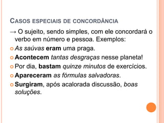 CASOS ESPECIAIS DE CONCORDÂNCIA
→ O sujeito, sendo simples, com ele concordará o
verbo em número e pessoa. Exemplos:
 As saúvas eram uma praga.
 Acontecem tantas desgraças nesse planeta!
 Por dia, bastam quinze minutos de exercícios.
 Apareceram as fórmulas salvadoras.
 Surgiram, após acalorada discussão, boas
soluções.
 