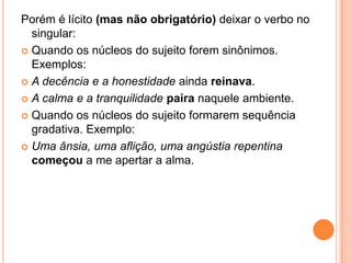 Porém é lícito (mas não obrigatório) deixar o verbo no
singular:
 Quando os núcleos do sujeito forem sinônimos.
Exemplos:
 A decência e a honestidade ainda reinava.
 A calma e a tranquilidade paira naquele ambiente.
 Quando os núcleos do sujeito formarem sequência
gradativa. Exemplo:
 Uma ânsia, uma aflição, uma angústia repentina
começou a me apertar a alma.
 