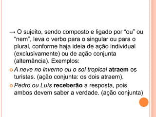 → O sujeito, sendo composto e ligado por “ou” ou
“nem”, leva o verbo para o singular ou para o
plural, conforme haja ideia de ação individual
(exclusivamente) ou de ação conjunta
(alternância). Exemplos:
 A neve no inverno ou o sol tropical atraem os
turistas. (ação conjunta: os dois atraem).
 Pedro ou Luís receberão a resposta, pois
ambos devem saber a verdade. (ação conjunta)
 