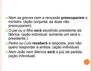  Nem as greves nem a recessão preocuparam o
ministro. (ação conjunta: as duas não
preocuparam)
 O pai ou o filho será escolhido presidente da
fábrica. (ação individual: somente um será o
presidente.)
 Pedro ou Luís receberá a resposta, pois não
quero responder a ambos. (ação individual)
 Nem João nem Marcos será o juiz da partida.
(ação individual)
 