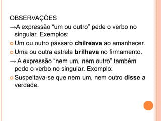 OBSERVAÇÕES
→A expressão “um ou outro” pede o verbo no
singular. Exemplos:
 Um ou outro pássaro chilreava ao amanhecer.
 Uma ou outra estrela brilhava no firmamento.
→ A expressão “nem um, nem outro” também
pede o verbo no singular. Exemplo:
 Suspeitava-se que nem um, nem outro disse a
verdade.
 