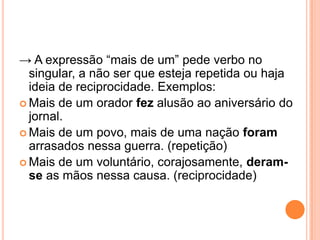→ A expressão “mais de um” pede verbo no
singular, a não ser que esteja repetida ou haja
ideia de reciprocidade. Exemplos:
 Mais de um orador fez alusão ao aniversário do
jornal.
 Mais de um povo, mais de uma nação foram
arrasados nessa guerra. (repetição)
 Mais de um voluntário, corajosamente, deram-
se as mãos nessa causa. (reciprocidade)
 