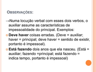 OBSERVAÇÕES:
→Numa locução verbal com esses dois verbos, o
auxiliar assume as características de
impessoalidade do principal. Exemplos:
 Deve haver coisas erradas. (Deve = auxiliar;
haver = principal; deve haver = sentido de existir,
portanto é impessoal).
 Está fazendo dois anos que ela nasceu. (Está =
auxiliar; fazendo =principal; está fazendo =
indica tempo, portanto é impessoal)
 