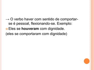 → O verbo haver com sentido de comportar-
se é pessoal, flexionando-se. Exemplo:
 Eles se houveram com dignidade.
(eles se comportaram com dignidade)
 