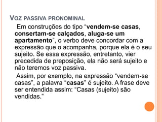 VOZ PASSIVA PRONOMINAL
Em construções do tipo “vendem-se casas,
consertam-se calçados, aluga-se um
apartamento”, o verbo deve concordar com a
expressão que o acompanha, porque ela é o seu
sujeito. Se essa expressão, entretanto, vier
precedida de preposição, ela não será sujeito e
não teremos voz passiva.
Assim, por exemplo, na expressão “vendem-se
casas”, a palavra “casas” é sujeito. A frase deve
ser entendida assim: “Casas (sujeito) são
vendidas.”
 
