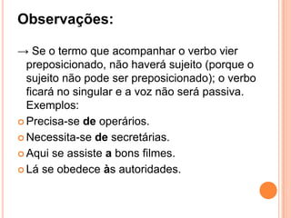 Observações:
→ Se o termo que acompanhar o verbo vier
preposicionado, não haverá sujeito (porque o
sujeito não pode ser preposicionado); o verbo
ficará no singular e a voz não será passiva.
Exemplos:
 Precisa-se de operários.
 Necessita-se de secretárias.
 Aqui se assiste a bons filmes.
 Lá se obedece às autoridades.
 
