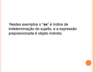 Nestes exemplos o “se” é índice de
indeterminação do sujeito, e a expressão
preposicionada é objeto indireto.
 